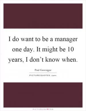 I do want to be a manager one day. It might be 10 years, I don’t know when Picture Quote #1