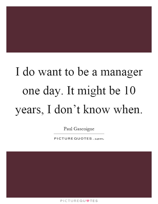 I do want to be a manager one day. It might be 10 years, I don't know when Picture Quote #1