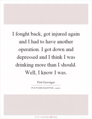 I fought back, got injured again and I had to have another operation. I got down and depressed and I think I was drinking more than I should. Well, I know I was Picture Quote #1
