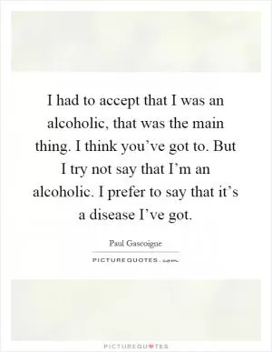 I had to accept that I was an alcoholic, that was the main thing. I think you’ve got to. But I try not say that I’m an alcoholic. I prefer to say that it’s a disease I’ve got Picture Quote #1