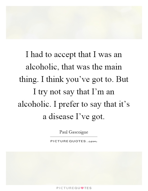 I had to accept that I was an alcoholic, that was the main thing. I think you've got to. But I try not say that I'm an alcoholic. I prefer to say that it's a disease I've got Picture Quote #1