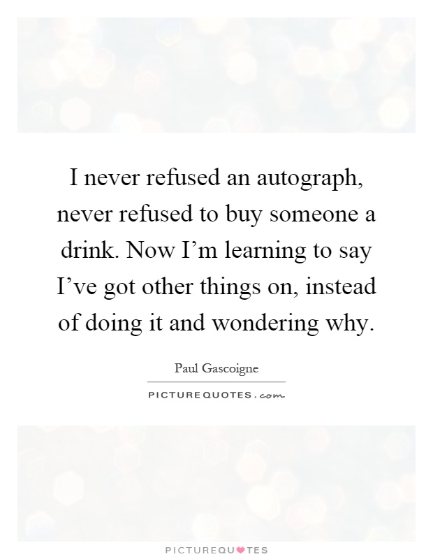 I never refused an autograph, never refused to buy someone a drink. Now I'm learning to say I've got other things on, instead of doing it and wondering why Picture Quote #1