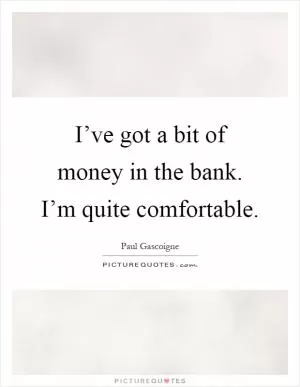 I’ve got a bit of money in the bank. I’m quite comfortable Picture Quote #1