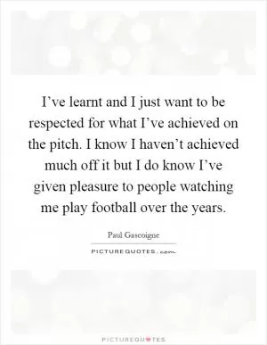 I’ve learnt and I just want to be respected for what I’ve achieved on the pitch. I know I haven’t achieved much off it but I do know I’ve given pleasure to people watching me play football over the years Picture Quote #1