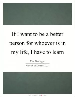 If I want to be a better person for whoever is in my life, I have to learn Picture Quote #1