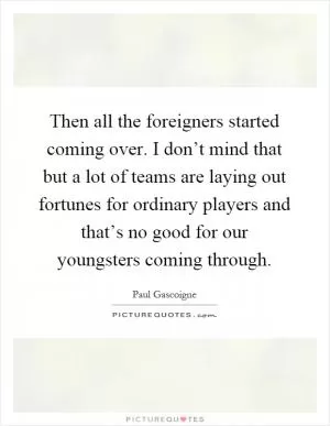 Then all the foreigners started coming over. I don’t mind that but a lot of teams are laying out fortunes for ordinary players and that’s no good for our youngsters coming through Picture Quote #1