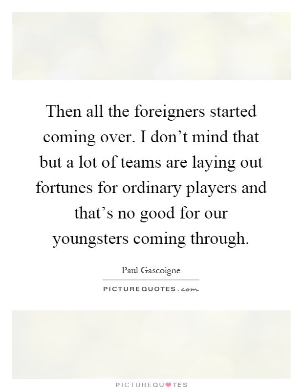 Then all the foreigners started coming over. I don't mind that but a lot of teams are laying out fortunes for ordinary players and that's no good for our youngsters coming through Picture Quote #1