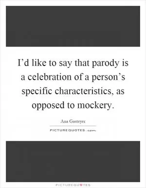 I’d like to say that parody is a celebration of a person’s specific characteristics, as opposed to mockery Picture Quote #1