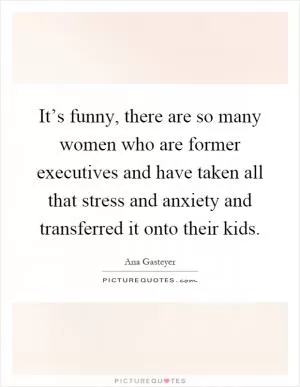 It’s funny, there are so many women who are former executives and have taken all that stress and anxiety and transferred it onto their kids Picture Quote #1