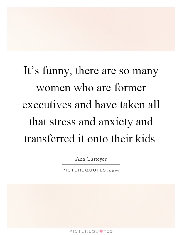 It's funny, there are so many women who are former executives and have taken all that stress and anxiety and transferred it onto their kids Picture Quote #1