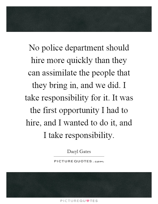 No police department should hire more quickly than they can assimilate the people that they bring in, and we did. I take responsibility for it. It was the first opportunity I had to hire, and I wanted to do it, and I take responsibility Picture Quote #1