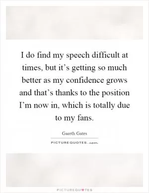 I do find my speech difficult at times, but it’s getting so much better as my confidence grows and that’s thanks to the position I’m now in, which is totally due to my fans Picture Quote #1