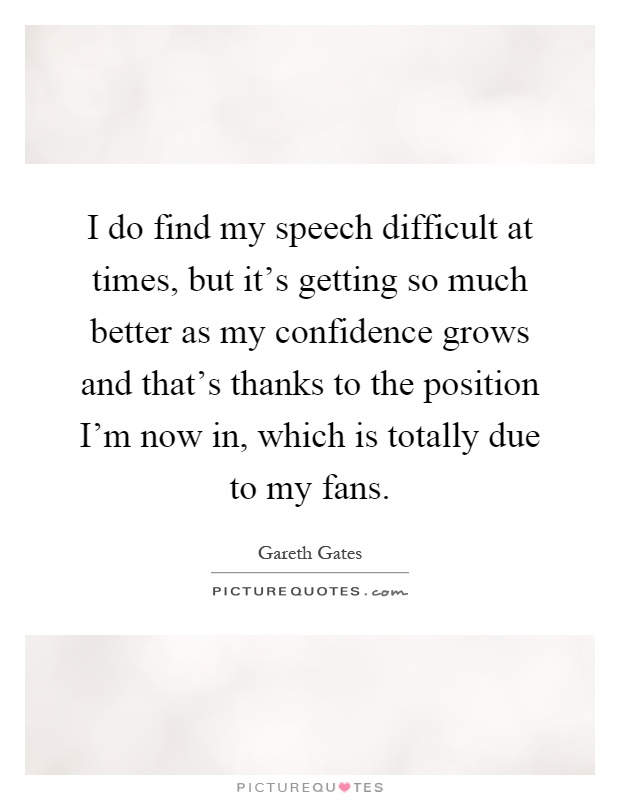 I do find my speech difficult at times, but it's getting so much better as my confidence grows and that's thanks to the position I'm now in, which is totally due to my fans Picture Quote #1