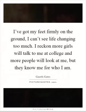 I’ve got my feet firmly on the ground, I can’t see life changing too much. I reckon more girls will talk to me at college and more people will look at me, but they know me for who I am Picture Quote #1