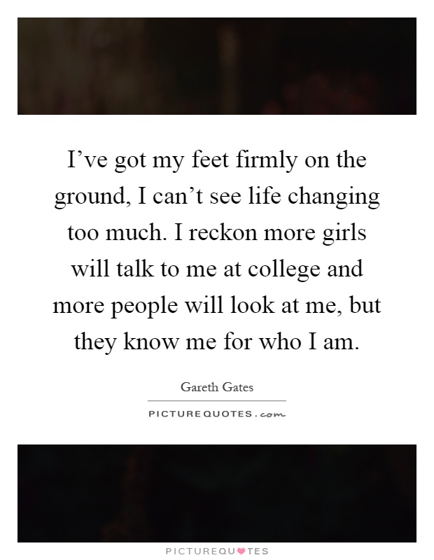 I've got my feet firmly on the ground, I can't see life changing too much. I reckon more girls will talk to me at college and more people will look at me, but they know me for who I am Picture Quote #1