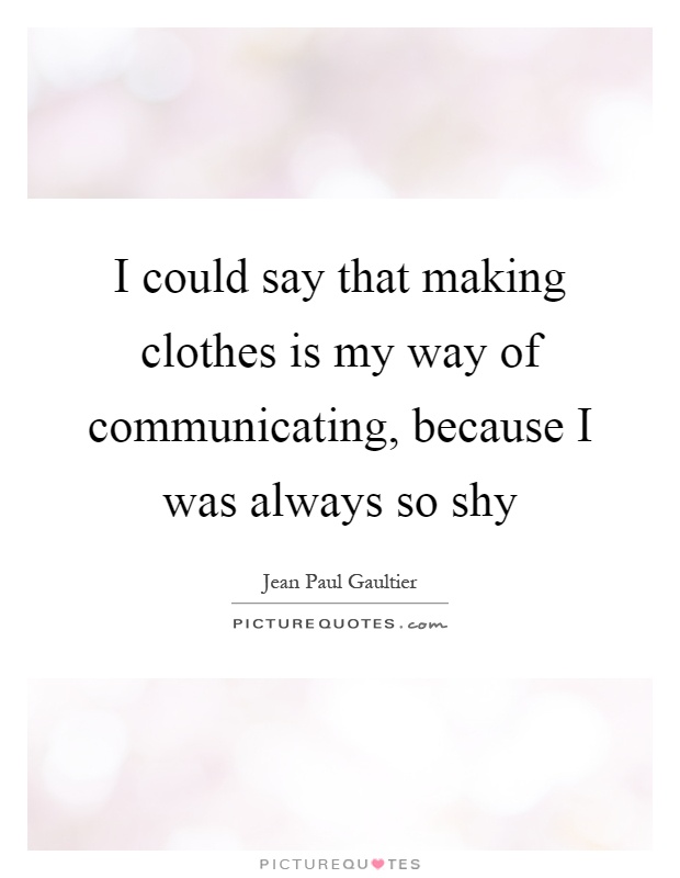 I could say that making clothes is my way of communicating, because I was always so shy Picture Quote #1