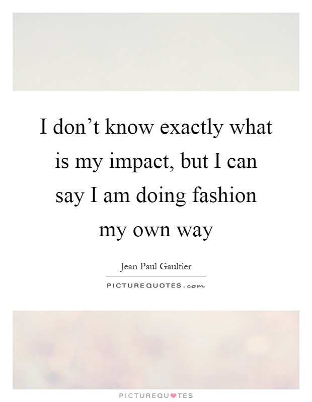 I don't know exactly what is my impact, but I can say I am doing fashion my own way Picture Quote #1