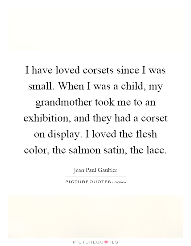 I have loved corsets since I was small. When I was a child, my grandmother took me to an exhibition, and they had a corset on display. I loved the flesh color, the salmon satin, the lace Picture Quote #1