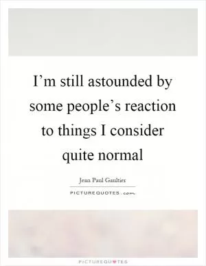 I’m still astounded by some people’s reaction to things I consider quite normal Picture Quote #1
