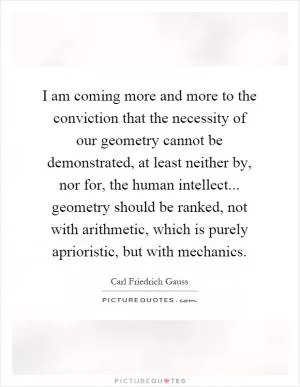 I am coming more and more to the conviction that the necessity of our geometry cannot be demonstrated, at least neither by, nor for, the human intellect... geometry should be ranked, not with arithmetic, which is purely aprioristic, but with mechanics Picture Quote #1
