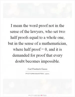 I mean the word proof not in the sense of the lawyers, who set two half proofs equal to a whole one, but in the sense of a mathematician, where half proof = 0, and it is demanded for proof that every doubt becomes impossible Picture Quote #1