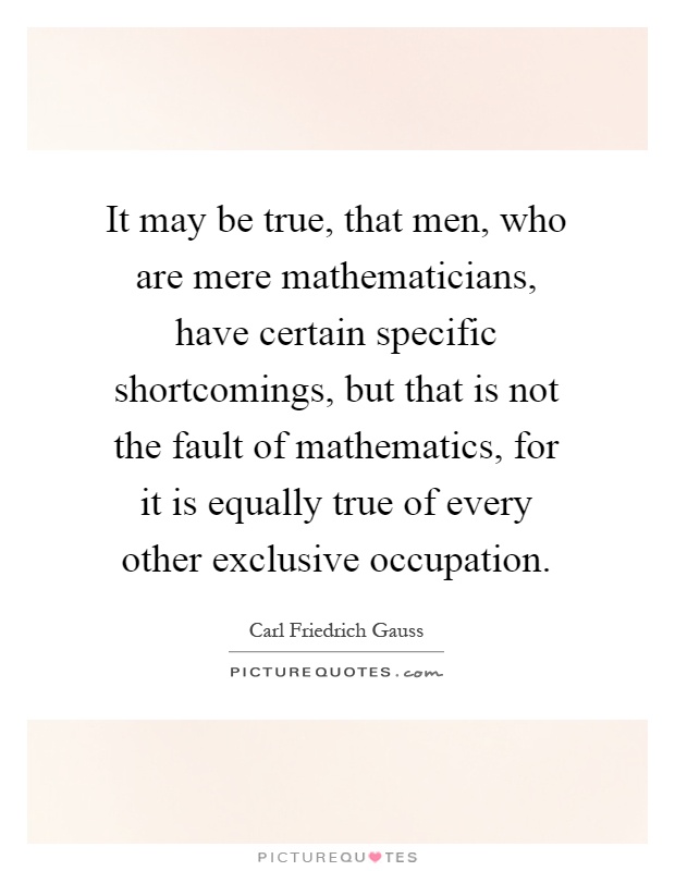 It may be true, that men, who are mere mathematicians, have certain specific shortcomings, but that is not the fault of mathematics, for it is equally true of every other exclusive occupation Picture Quote #1