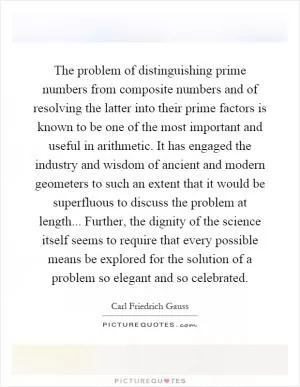 The problem of distinguishing prime numbers from composite numbers and of resolving the latter into their prime factors is known to be one of the most important and useful in arithmetic. It has engaged the industry and wisdom of ancient and modern geometers to such an extent that it would be superfluous to discuss the problem at length... Further, the dignity of the science itself seems to require that every possible means be explored for the solution of a problem so elegant and so celebrated Picture Quote #1