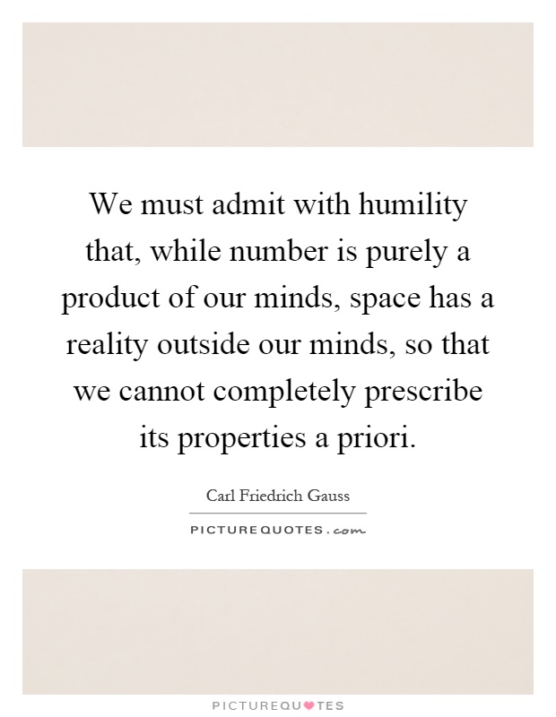 We must admit with humility that, while number is purely a product of our minds, space has a reality outside our minds, so that we cannot completely prescribe its properties a priori Picture Quote #1