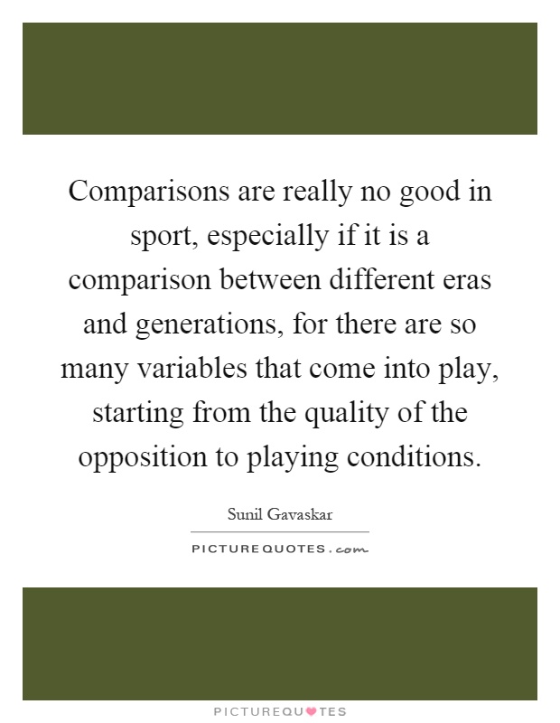 Comparisons are really no good in sport, especially if it is a comparison between different eras and generations, for there are so many variables that come into play, starting from the quality of the opposition to playing conditions Picture Quote #1