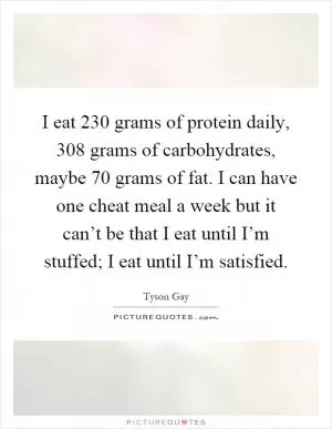 I eat 230 grams of protein daily, 308 grams of carbohydrates, maybe 70 grams of fat. I can have one cheat meal a week but it can’t be that I eat until I’m stuffed; I eat until I’m satisfied Picture Quote #1