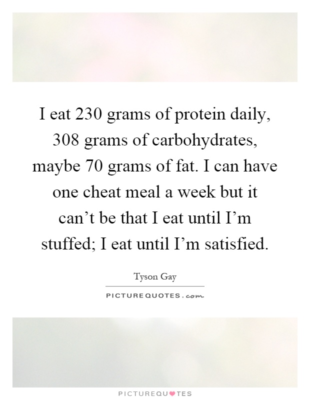 I eat 230 grams of protein daily, 308 grams of carbohydrates, maybe 70 grams of fat. I can have one cheat meal a week but it can't be that I eat until I'm stuffed; I eat until I'm satisfied Picture Quote #1