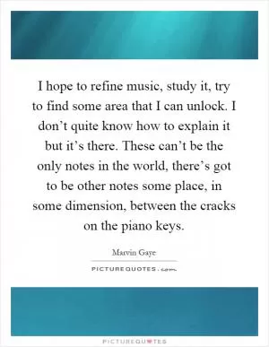 I hope to refine music, study it, try to find some area that I can unlock. I don’t quite know how to explain it but it’s there. These can’t be the only notes in the world, there’s got to be other notes some place, in some dimension, between the cracks on the piano keys Picture Quote #1
