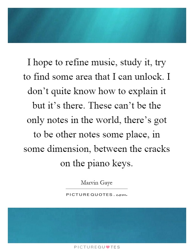 I hope to refine music, study it, try to find some area that I can unlock. I don't quite know how to explain it but it's there. These can't be the only notes in the world, there's got to be other notes some place, in some dimension, between the cracks on the piano keys Picture Quote #1