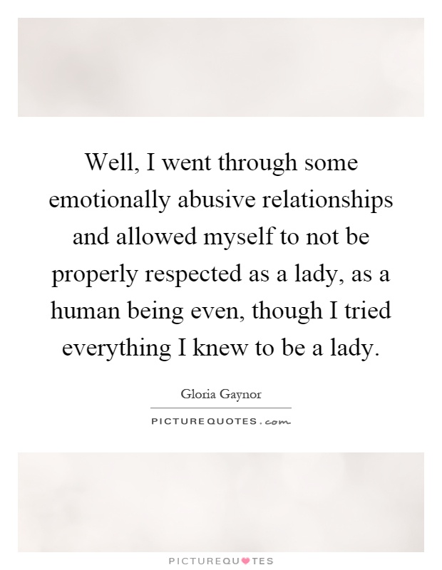 Well, I went through some emotionally abusive relationships and allowed myself to not be properly respected as a lady, as a human being even, though I tried everything I knew to be a lady Picture Quote #1
