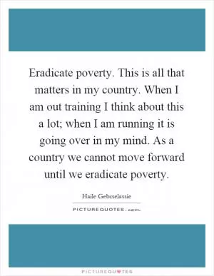 Eradicate poverty. This is all that matters in my country. When I am out training I think about this a lot; when I am running it is going over in my mind. As a country we cannot move forward until we eradicate poverty Picture Quote #1