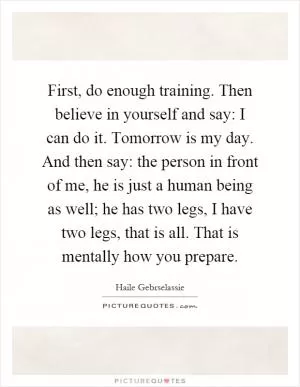 First, do enough training. Then believe in yourself and say: I can do it. Tomorrow is my day. And then say: the person in front of me, he is just a human being as well; he has two legs, I have two legs, that is all. That is mentally how you prepare Picture Quote #1