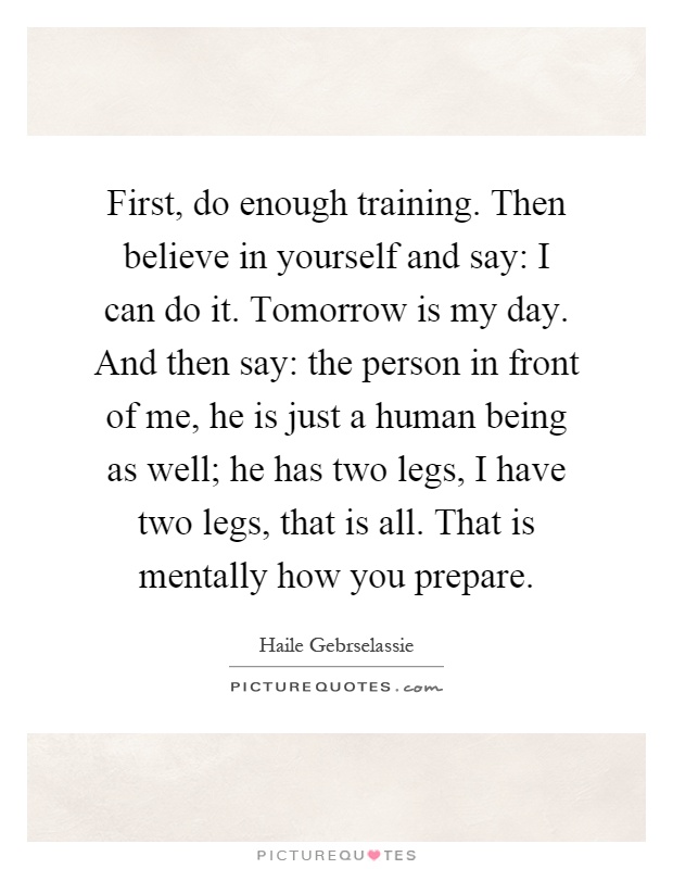 First, do enough training. Then believe in yourself and say: I can do it. Tomorrow is my day. And then say: the person in front of me, he is just a human being as well; he has two legs, I have two legs, that is all. That is mentally how you prepare Picture Quote #1