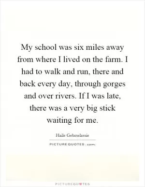 My school was six miles away from where I lived on the farm. I had to walk and run, there and back every day, through gorges and over rivers. If I was late, there was a very big stick waiting for me Picture Quote #1