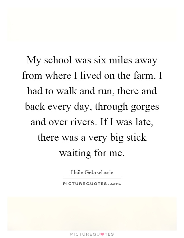 My school was six miles away from where I lived on the farm. I had to walk and run, there and back every day, through gorges and over rivers. If I was late, there was a very big stick waiting for me Picture Quote #1