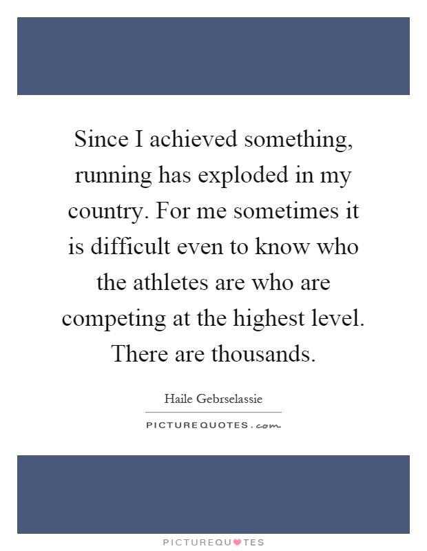 Since I achieved something, running has exploded in my country. For me sometimes it is difficult even to know who the athletes are who are competing at the highest level. There are thousands Picture Quote #1