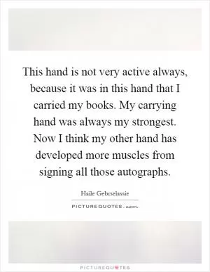 This hand is not very active always, because it was in this hand that I carried my books. My carrying hand was always my strongest. Now I think my other hand has developed more muscles from signing all those autographs Picture Quote #1