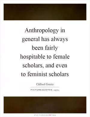 Anthropology in general has always been fairly hospitable to female scholars, and even to feminist scholars Picture Quote #1