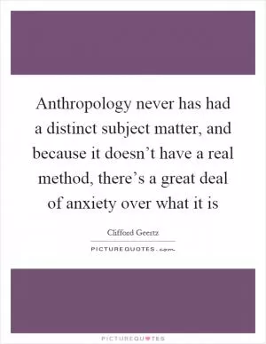 Anthropology never has had a distinct subject matter, and because it doesn’t have a real method, there’s a great deal of anxiety over what it is Picture Quote #1