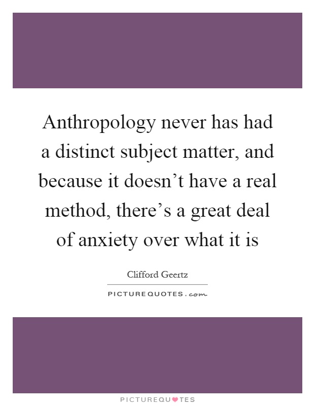 Anthropology never has had a distinct subject matter, and because it doesn't have a real method, there's a great deal of anxiety over what it is Picture Quote #1