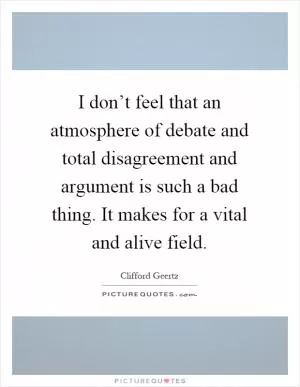I don’t feel that an atmosphere of debate and total disagreement and argument is such a bad thing. It makes for a vital and alive field Picture Quote #1