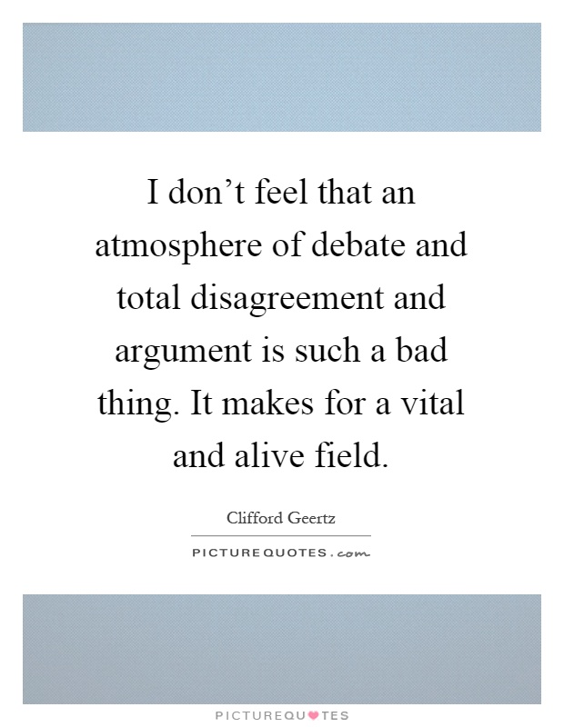 I don't feel that an atmosphere of debate and total disagreement and argument is such a bad thing. It makes for a vital and alive field Picture Quote #1