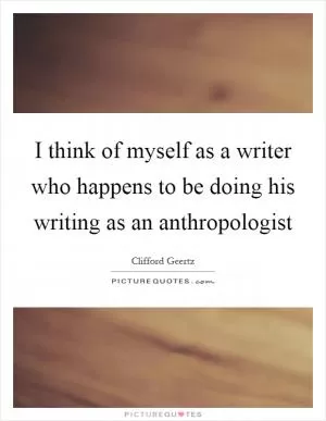I think of myself as a writer who happens to be doing his writing as an anthropologist Picture Quote #1