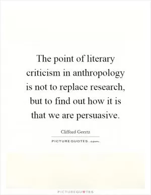 The point of literary criticism in anthropology is not to replace research, but to find out how it is that we are persuasive Picture Quote #1