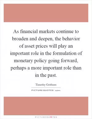 As financial markets continue to broaden and deepen, the behavior of asset prices will play an important role in the formulation of monetary policy going forward, perhaps a more important role than in the past Picture Quote #1