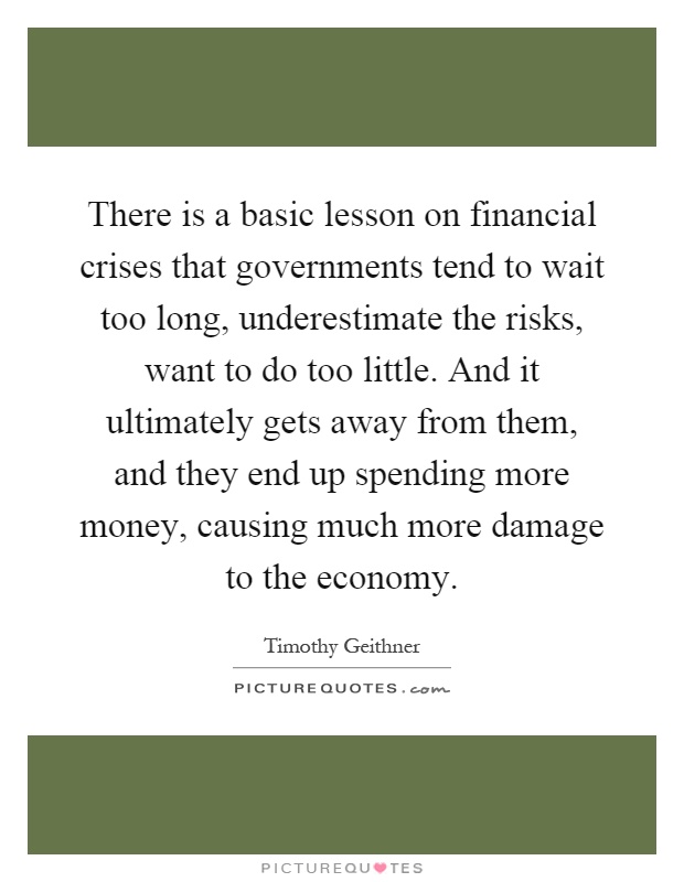 There is a basic lesson on financial crises that governments tend to wait too long, underestimate the risks, want to do too little. And it ultimately gets away from them, and they end up spending more money, causing much more damage to the economy Picture Quote #1